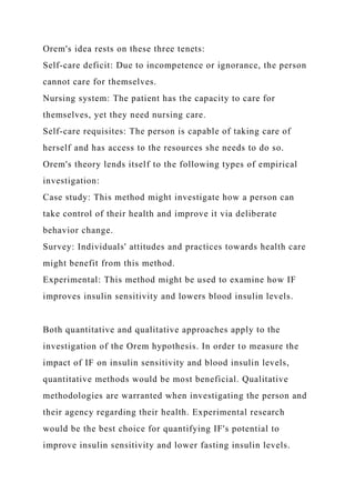 Orem's idea rests on these three tenets:
Self-care deficit: Due to incompetence or ignorance, the person
cannot care for themselves.
Nursing system: The patient has the capacity to care for
themselves, yet they need nursing care.
Self-care requisites: The person is capable of taking care of
herself and has access to the resources she needs to do so.
Orem's theory lends itself to the following types of empirical
investigation:
Case study: This method might investigate how a person can
take control of their health and improve it via deliberate
behavior change.
Survey: Individuals' attitudes and practices towards health care
might benefit from this method.
Experimental: This method might be used to examine how IF
improves insulin sensitivity and lowers blood insulin levels.
Both quantitative and qualitative approaches apply to the
investigation of the Orem hypothesis. In order to measure the
impact of IF on insulin sensitivity and blood insulin levels,
quantitative methods would be most beneficial. Qualitative
methodologies are warranted when investigating the person and
their agency regarding their health. Experimental research
would be the best choice for quantifying IF's potential to
improve insulin sensitivity and lower fasting insulin levels.
 