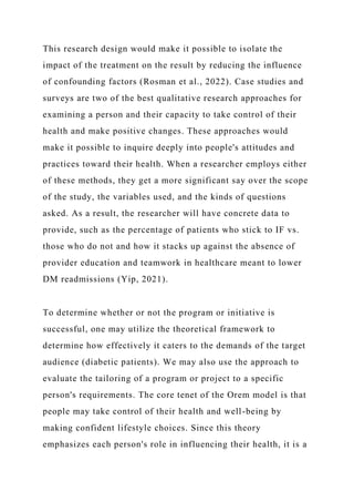 This research design would make it possible to isolate the
impact of the treatment on the result by reducing the influence
of confounding factors (Rosman et al., 2022). Case studies and
surveys are two of the best qualitative research approaches for
examining a person and their capacity to take control of their
health and make positive changes. These approaches would
make it possible to inquire deeply into people's attitudes and
practices toward their health. When a researcher employs either
of these methods, they get a more significant say over the scope
of the study, the variables used, and the kinds of questions
asked. As a result, the researcher will have concrete data to
provide, such as the percentage of patients who stick to IF vs.
those who do not and how it stacks up against the absence of
provider education and teamwork in healthcare meant to lower
DM readmissions (Yip, 2021).
To determine whether or not the program or initiative is
successful, one may utilize the theoretical framework to
determine how effectively it caters to the demands of the target
audience (diabetic patients). We may also use the approach to
evaluate the tailoring of a program or project to a specific
person's requirements. The core tenet of the Orem model is that
people may take control of their health and well-being by
making confident lifestyle choices. Since this theory
emphasizes each person's role in influencing their health, it is a
 