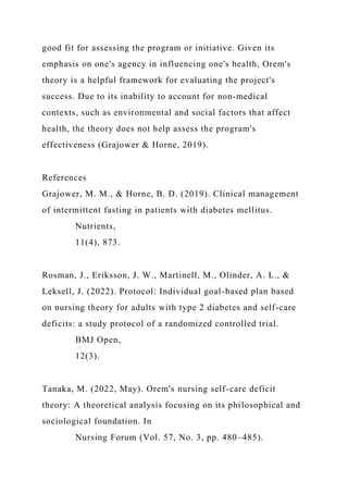 good fit for assessing the program or initiative. Given its
emphasis on one's agency in influencing one's health, Orem's
theory is a helpful framework for evaluating the project's
success. Due to its inability to account for non-medical
contexts, such as environmental and social factors that affect
health, the theory does not help assess the program's
effectiveness (Grajower & Horne, 2019).
References
Grajower, M. M., & Horne, B. D. (2019). Clinical management
of intermittent fasting in patients with diabetes mellitus.
Nutrients,
11(4), 873.
Rosman, J., Eriksson, J. W., Martinell, M., Olinder, A. L., &
Leksell, J. (2022). Protocol: Individual goal-based plan based
on nursing theory for adults with type 2 diabetes and self-care
deficits: a study protocol of a randomized controlled trial.
BMJ Open,
12(3).
Tanaka, M. (2022, May). Orem's nursing self-care deficit
theory: A theoretical analysis focusing on its philosophical and
sociological foundation. In
Nursing Forum (Vol. 57, No. 3, pp. 480–485).
 