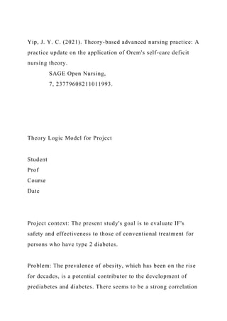 Yip, J. Y. C. (2021). Theory-based advanced nursing practice: A
practice update on the application of Orem's self-care deficit
nursing theory.
SAGE Open Nursing,
7, 23779608211011993.
Theory Logic Model for Project
Student
Prof
Course
Date
Project context: The present study's goal is to evaluate IF's
safety and effectiveness to those of conventional treatment for
persons who have type 2 diabetes.
Problem: The prevalence of obesity, which has been on the rise
for decades, is a potential contributor to the development of
prediabetes and diabetes. There seems to be a strong correlation
 