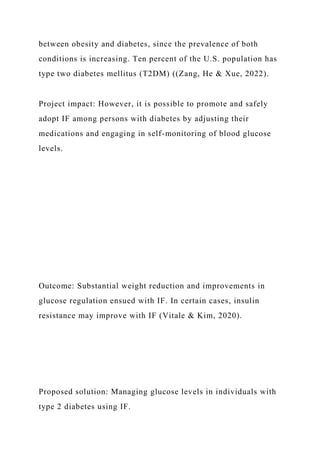 between obesity and diabetes, since the prevalence of both
conditions is increasing. Ten percent of the U.S. population has
type two diabetes mellitus (T2DM) ((Zang, He & Xue, 2022).
Project impact: However, it is possible to promote and safely
adopt IF among persons with diabetes by adjusting their
medications and engaging in self-monitoring of blood glucose
levels.
Outcome: Substantial weight reduction and improvements in
glucose regulation ensued with IF. In certain cases, insulin
resistance may improve with IF (Vitale & Kim, 2020).
Proposed solution: Managing glucose levels in individuals with
type 2 diabetes using IF.
 