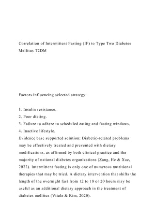 Correlation of Intermittent Fasting (IF) to Type Two Diabetes
Mellitus T2DM
Factors influencing selected strategy:
1. Insulin resistance.
2. Poor dieting.
3. Failure to adhere to scheduled eating and fasting windows.
4. Inactive lifestyle.
Evidence base supported solution: Diabetic-related problems
may be effectively treated and prevented with dietary
modifications, as affirmed by both clinical practice and the
majority of national diabetes organizations (Zang, He & Xue,
2022). Intermittent fasting is only one of numerous nutritional
therapies that may be tried. A dietary intervention that shifts the
length of the overnight fast from 12 to 18 or 20 hours may be
useful as an additional dietary approach in the treatment of
diabetes mellitus (Vitale & Kim, 2020).
 