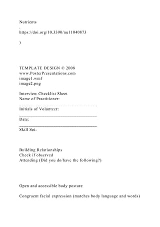 Nutrients
.
https://doi.org/10.3390/nu11040873
)
TEMPLATE DESIGN © 2008
www.PosterPresentations.com
image1.wmf
image2.png
Interview Checklist Sheet
Name of Practitioner:
__________________________________
Initials of Volunteer:
__________________________________
Date:
__________________________________
Skill Set:
Building Relationships
Check if observed
Attending (Did you do/have the following?)
Open and accessible body posture
Congruent facial expression (matches body language and words)
 