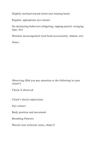 Slightly inclined toward client (not leaning back)
Regular, appropriate eye contact
No distracting behaviors (fidgeting, tapping pencil, swinging
legs, etc)
Minimal encouragement (nod head occasionally, mhmm, etc)
Notes:
Observing (Did you pay attention to the following in your
client?)
Check if observed
Client’s facial expressions
Eye contact
Body position and movement
Breathing Patterns
Muscle tone (relaxed, tense, shaky?)
 