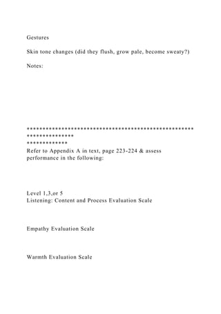 Gestures
Skin tone changes (did they flush, grow pale, become sweaty?)
Notes:
*****************************************************
***************
*************
Refer to Appendix A in text, page 223-224 & assess
performance in the following:
Level 1,3,or 5
Listening: Content and Process Evaluation Scale
Empathy Evaluation Scale
Warmth Evaluation Scale
 