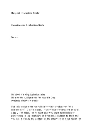 Respect Evaluation Scale
Genuineness Evaluation Scale
Notes:
HS1500 Helping Relationships
Homework Assignment for Module One
Practice Interview Paper
For this assignment you will interview a volunteer for a
minimum of 10-15 minutes. Your volunteer must be an adult
aged 21 or older. They must give you their permission to
participate in the interview and you must explain to them that
you will be using the content of the interview in your paper for
 