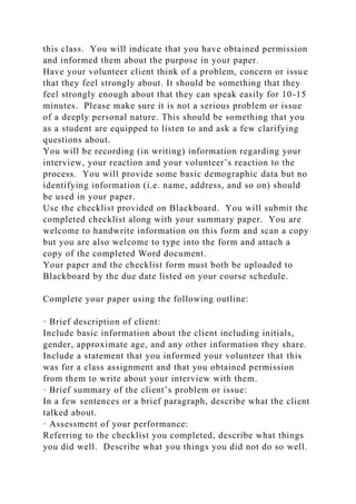 this class. You will indicate that you have obtained permission
and informed them about the purpose in your paper.
Have your volunteer client think of a problem, concern or issue
that they feel strongly about. It should be something that they
feel strongly enough about that they can speak easily for 10-15
minutes. Please make sure it is not a serious problem or issue
of a deeply personal nature. This should be something that you
as a student are equipped to listen to and ask a few clarifying
questions about.
You will be recording (in writing) information regarding your
interview, your reaction and your volunteer’s reaction to the
process. You will provide some basic demographic data but no
identifying information (i.e. name, address, and so on) should
be used in your paper.
Use the checklist provided on Blackboard. You will submit the
completed checklist along with your summary paper. You are
welcome to handwrite information on this form and scan a copy
but you are also welcome to type into the form and attach a
copy of the completed Word document.
Your paper and the checklist form must both be uploaded to
Blackboard by the due date listed on your course schedule.
Complete your paper using the following outline:
· Brief description of client:
Include basic information about the client including initials,
gender, approximate age, and any other information they share.
Include a statement that you informed your volunteer that this
was for a class assignment and that you obtained permission
from them to write about your interview with them.
· Brief summary of the client’s problem or issue:
In a few sentences or a brief paragraph, describe what the client
talked about.
· Assessment of your performance:
Referring to the checklist you completed, describe what things
you did well. Describe what you things you did not do so well.
 