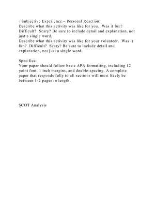 · Subjective Experience – Personal Reaction:
Describe what this activity was like for you. Was it fun?
Difficult? Scary? Be sure to include detail and explanation, not
just a single word.
Describe what this activity was like for your volunteer. Was it
fun? Difficult? Scary? Be sure to include detail and
explanation, not just a single word.
Specifics:
Your paper should follow basic APA formatting, including 12
point font, 1 inch margins, and double-spacing. A complete
paper that responds fully to all sections will most likely be
between 1-2 pages in length.
SCOT Analysis
 