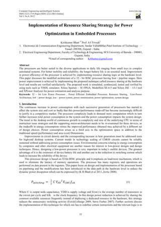 Computer Engineering and Intelligent Systems                                                             www.iiste.org
ISSN 2222-1719 (Paper) ISSN 2222-2863 (Online)
                                   2863
Vol 3, No.8, 2012



         Implementation of Resource Sharing Strategy for Power
                          Optimization in Embedded Processors
                                     Kiritkumar Bhatt 1* Prof. A I Trivedi2
1. Electronics & Communication Engineering Department, Sardar Vallabhbhai Patel Institute of Technology –
                                         Vasad -388306, Gujarat – India.
2. Electrical Engineering Department, Faculty of Technology & Engineering, M S University of Baroda – 390001,
        rical
                                                  Gujarat, India.
                          *Email of corresponding author
                                                   author:     Krbhattec@gmail.com

Abstract
The processors are better suited to the diverse applications in daily life ranging from small toys to complex
automated systems. For better mobility and reliability; the longer battery life is an essential need. Improvement
in power efficiency of the processor is achieved by implementing resource sharing logic at the hardware level.
This paper discusses the modified architecture of a 32 - bit RISC processor having four - pipeline stages. Here
power improvement is achieved by implementing the proposed technique called resource sharing at th hardware
                                                                                                       the
level and results are verified satisfactorily. The proposed work is simulated, synthesized, tested and verified by
using tools such as VHDL simulator, Xilinx Sparten – 3E FPGA, ModelSim SE-6.5 and Xilinx ISE – 13.1 tool
                                                                                    6.5
and XPower Analyzer for power estimation and analysis purpose.
                             ower
Keywords: 32 – bit Low Power Processor , Power Efficient Embedded Processor, Resource Sharing, Low           Low-Power
Architecture, low – power design, low – power system, power minimization, power optimization, system design.

1. Introduction
The continuous increase in power consumption with each successive generation of processors has started to
affect the system size and cost so badly that this power/performance trade off has become increasingly difficult
                                                                        trade-off
to justify in a competitive market. The processor complexity leads to demand more computation which in turn
                       titive
further increases total power consumption in the system and the power consumption impacts the system design.
The trend in the desktop world of continuous growth in complexity and size of the underlying CPU in terms of
                                                           complexity
instruction issue strategies and the supporting micro
                                                  micro-architecture needs to be re-examined for these devices, as
                                                                                    examined
the tradeoffs in energy consumption versus the improved performance obtained may achieved by a different set
of design choices. Power consumption arises as a third axis in the optimization space in addition to the
traditional speed (performance) and area (cost) Dimensions.
      Improvements in circuit density and the corresponding increase in heat generation must be addressed even
                                                                                 generation
for high-end desktop systems. Current trends in technology scaling of CMOS circuits cannot be reliably
          end
sustained without addressing power consumption issues. Environmental concerns relating to energy consumption
by computers and other electrical equipment are another reason for interest in low power designs and design
                 nd                                                                 low-power
techniques. Hence, designing a low power processor is very important in today’s mobile devices. The greatest
                                   low-power
advantage of it is the extension of device battery life and another one is the reduction in switching current which
                                                   life
leads to increase the reliability of the device.
      This processor design is based on 32 bit RISC principle and it emphasis on load/store mechanism, which is
                                           32-bit
used to eliminate the latency of memory operations. The processor has many registers, and operations are
                                      memory
performed on data present in the registers. This paper focus on design and implementation of the processor based
on pipelining and the modifications has been introduced in the data path at the hardware level to reduce the
dynamic power dissipation which can be expressed by (K R Bhatt et al 2011,,Jevtic 2008).


                                                                                                       (1)


Where C is output node capacitance, VDD is supply voltage and E(sw) is the average number of transistors in
the circuit per cycle and fclk is the clock frequency. In this design power reduction is achieved by sharing the
common available resources frequently instead of deploying a dedicated resource in the hardware, this strategy
                                         instead
reduces the unnecessary switching activity (Esw)(Collange 2009, Steve Furber 2007). Further sections discuss
the implementation of this technique for which one has to redefine certain instructions and the relevant logic is to
                                                                           instructions


                                                         35
 