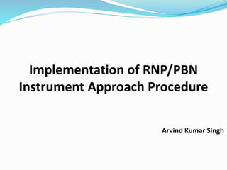 Implementation of RNP/PBN
Instrument Approach Procedure
Arvind Kumar Singh
 