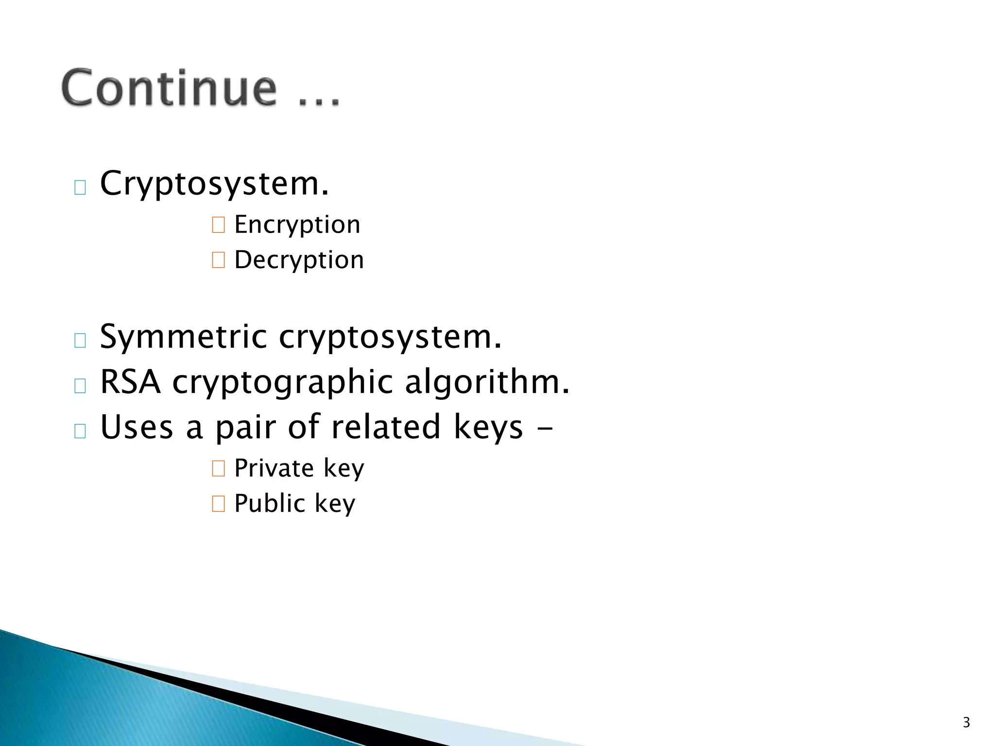 Cryptosystem. 
Encryption 
Decryption 
Symmetric cryptosystem. 
RSA cryptographic algorithm. 
Uses a pair of related keys - 
Private key 
Public key 
3 
 