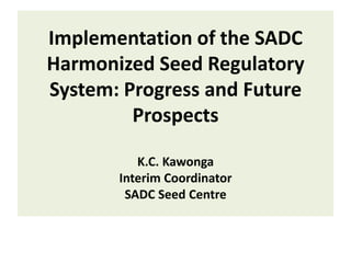 Implementation of the SADC
Harmonized Seed Regulatory
System: Progress and Future
Prospects
K.C. Kawonga
Interim Coordinator
SADC Seed Centre

 