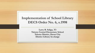 Implementation of School Library
DECS Order No. 6, s.1998
Larry B. Saliga, T3
Talomo Central Elementary School
Talomo District, Davao City
District Library In-charge
 