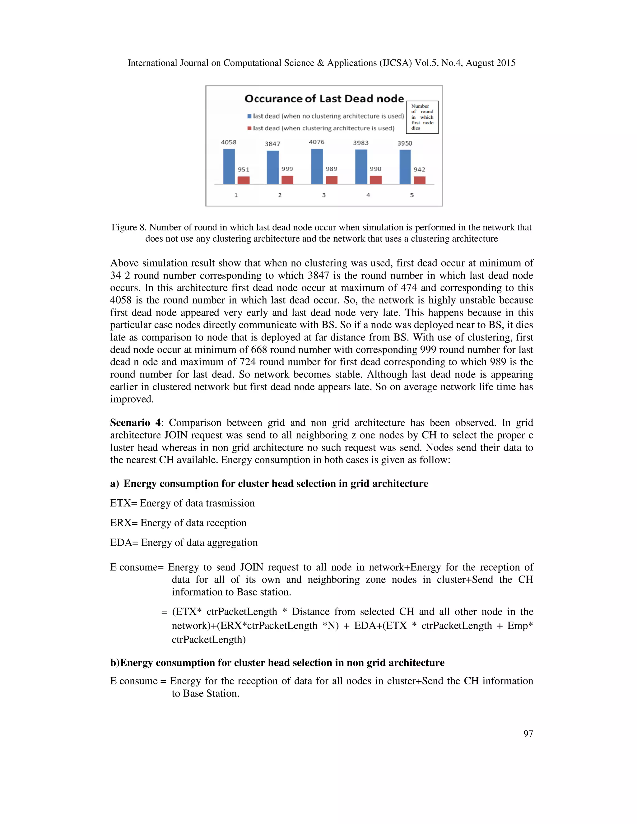 International Journal on Computational Science & Applications (IJCSA) Vol.5, No.4, August 2015 97 Figure 8. Number of round in which last dead node occur when simulation is performed in the network that does not use any clustering architecture and the network that uses a clustering architecture Above simulation result show that when no clustering was used, first dead occur at minimum of 34 2 round number corresponding to which 3847 is the round number in which last dead node occurs. In this architecture first dead node occur at maximum of 474 and corresponding to this 4058 is the round number in which last dead occur. So, the network is highly unstable because first dead node appeared very early and last dead node very late. This happens because in this particular case nodes directly communicate with BS. So if a node was deployed near to BS, it dies late as comparison to node that is deployed at far distance from BS. With use of clustering, first dead node occur at minimum of 668 round number with corresponding 999 round number for last dead n ode and maximum of 724 round number for first dead corresponding to which 989 is the round number for last dead. So network becomes stable. Although last dead node is appearing earlier in clustered network but first dead node appears late. So on average network life time has improved. Scenario 4: Comparison between grid and non grid architecture has been observed. In grid architecture JOIN request was send to all neighboring z one nodes by CH to select the proper c luster head whereas in non grid architecture no such request was send. Nodes send their data to the nearest CH available. Energy consumption in both cases is given as follow: a) Energy consumption for cluster head selection in grid architecture ETX= Energy of data trasmission ERX= Energy of data reception EDA= Energy of data aggregation E consume= Energy to send JOIN request to all node in network+Energy for the reception of data for all of its own and neighboring zone nodes in cluster+Send the CH information to Base station. = (ETX* ctrPacketLength * Distance from selected CH and all other node in the network)+(ERX*ctrPacketLength *N) + EDA+(ETX * ctrPacketLength + Emp* ctrPacketLength) b)Energy consumption for cluster head selection in non grid architecture E consume = Energy for the reception of data for all nodes in cluster+Send the CH information to Base Station. 