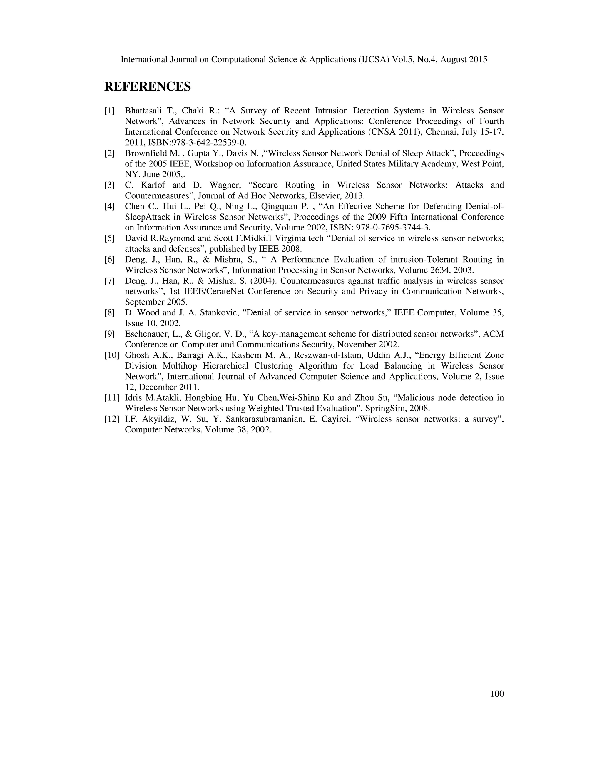 International Journal on Computational Science & Applications (IJCSA) Vol.5, No.4, August 2015 100 REFERENCES [1] Bhattasali T., Chaki R.: “A Survey of Recent Intrusion Detection Systems in Wireless Sensor Network”, Advances in Network Security and Applications: Conference Proceedings of Fourth International Conference on Network Security and Applications (CNSA 2011), Chennai, July 15-17, 2011, ISBN:978-3-642-22539-0. [2] Brownfield M. , Gupta Y., Davis N. ,“Wireless Sensor Network Denial of Sleep Attack”, Proceedings of the 2005 IEEE, Workshop on Information Assurance, United States Military Academy, West Point, NY, June 2005,. [3] C. Karlof and D. Wagner, “Secure Routing in Wireless Sensor Networks: Attacks and Countermeasures”, Journal of Ad Hoc Networks, Elsevier, 2013. [4] Chen C., Hui L., Pei Q., Ning L., Qingquan P. , “An Effective Scheme for Defending Denial-of- SleepAttack in Wireless Sensor Networks”, Proceedings of the 2009 Fifth International Conference on Information Assurance and Security, Volume 2002, ISBN: 978-0-7695-3744-3. [5] David R.Raymond and Scott F.Midkiff Virginia tech “Denial of service in wireless sensor networks; attacks and defenses”, published by IEEE 2008. [6] Deng, J., Han, R., & Mishra, S., “ A Performance Evaluation of intrusion-Tolerant Routing in Wireless Sensor Networks”, Information Processing in Sensor Networks, Volume 2634, 2003. [7] Deng, J., Han, R., & Mishra, S. (2004). Countermeasures against traffic analysis in wireless sensor networks”, 1st IEEE/CerateNet Conference on Security and Privacy in Communication Networks, September 2005. [8] D. Wood and J. A. Stankovic, “Denial of service in sensor networks,” IEEE Computer, Volume 35, Issue 10, 2002. [9] Eschenauer, L., & Gligor, V. D., “A key-management scheme for distributed sensor networks”, ACM Conference on Computer and Communications Security, November 2002. [10] Ghosh A.K., Bairagi A.K., Kashem M. A., Reszwan-ul-Islam, Uddin A.J., “Energy Efficient Zone Division Multihop Hierarchical Clustering Algorithm for Load Balancing in Wireless Sensor Network”, International Journal of Advanced Computer Science and Applications, Volume 2, Issue 12, December 2011. [11] Idris M.Atakli, Hongbing Hu, Yu Chen,Wei-Shinn Ku and Zhou Su, “Malicious node detection in Wireless Sensor Networks using Weighted Trusted Evaluation”, SpringSim, 2008. [12] I.F. Akyildiz, W. Su, Y. Sankarasubramanian, E. Cayirci, “Wireless sensor networks: a survey”, Computer Networks, Volume 38, 2002. 