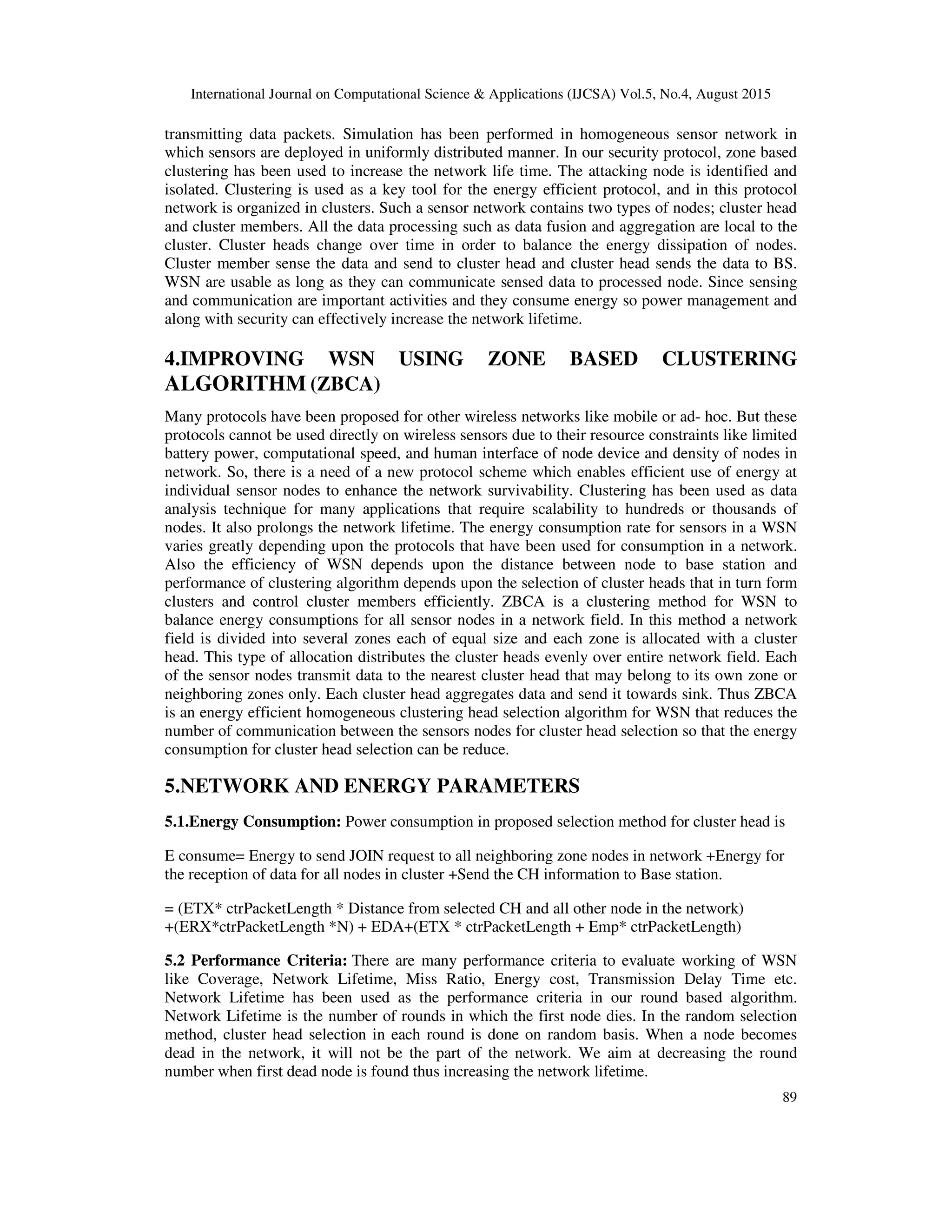 International Journal on Computational Science & Applications (IJCSA) Vol.5, No.4, August 2015 89 transmitting data packets. Simulation has been performed in homogeneous sensor network in which sensors are deployed in uniformly distributed manner. In our security protocol, zone based clustering has been used to increase the network life time. The attacking node is identified and isolated. Clustering is used as a key tool for the energy efficient protocol, and in this protocol network is organized in clusters. Such a sensor network contains two types of nodes; cluster head and cluster members. All the data processing such as data fusion and aggregation are local to the cluster. Cluster heads change over time in order to balance the energy dissipation of nodes. Cluster member sense the data and send to cluster head and cluster head sends the data to BS. WSN are usable as long as they can communicate sensed data to processed node. Since sensing and communication are important activities and they consume energy so power management and along with security can effectively increase the network lifetime. 4.IMPROVING WSN USING ZONE BASED CLUSTERING ALGORITHM (ZBCA) Many protocols have been proposed for other wireless networks like mobile or ad- hoc. But these protocols cannot be used directly on wireless sensors due to their resource constraints like limited battery power, computational speed, and human interface of node device and density of nodes in network. So, there is a need of a new protocol scheme which enables efficient use of energy at individual sensor nodes to enhance the network survivability. Clustering has been used as data analysis technique for many applications that require scalability to hundreds or thousands of nodes. It also prolongs the network lifetime. The energy consumption rate for sensors in a WSN varies greatly depending upon the protocols that have been used for consumption in a network. Also the efficiency of WSN depends upon the distance between node to base station and performance of clustering algorithm depends upon the selection of cluster heads that in turn form clusters and control cluster members efficiently. ZBCA is a clustering method for WSN to balance energy consumptions for all sensor nodes in a network field. In this method a network field is divided into several zones each of equal size and each zone is allocated with a cluster head. This type of allocation distributes the cluster heads evenly over entire network field. Each of the sensor nodes transmit data to the nearest cluster head that may belong to its own zone or neighboring zones only. Each cluster head aggregates data and send it towards sink. Thus ZBCA is an energy efficient homogeneous clustering head selection algorithm for WSN that reduces the number of communication between the sensors nodes for cluster head selection so that the energy consumption for cluster head selection can be reduce. 5.NETWORK AND ENERGY PARAMETERS 5.1.Energy Consumption: Power consumption in proposed selection method for cluster head is E consume= Energy to send JOIN request to all neighboring zone nodes in network +Energy for the reception of data for all nodes in cluster +Send the CH information to Base station. = (ETX* ctrPacketLength * Distance from selected CH and all other node in the network) +(ERX*ctrPacketLength *N) + EDA+(ETX * ctrPacketLength + Emp* ctrPacketLength) 5.2 Performance Criteria: There are many performance criteria to evaluate working of WSN like Coverage, Network Lifetime, Miss Ratio, Energy cost, Transmission Delay Time etc. Network Lifetime has been used as the performance criteria in our round based algorithm. Network Lifetime is the number of rounds in which the first node dies. In the random selection method, cluster head selection in each round is done on random basis. When a node becomes dead in the network, it will not be the part of the network. We aim at decreasing the round number when first dead node is found thus increasing the network lifetime. 
