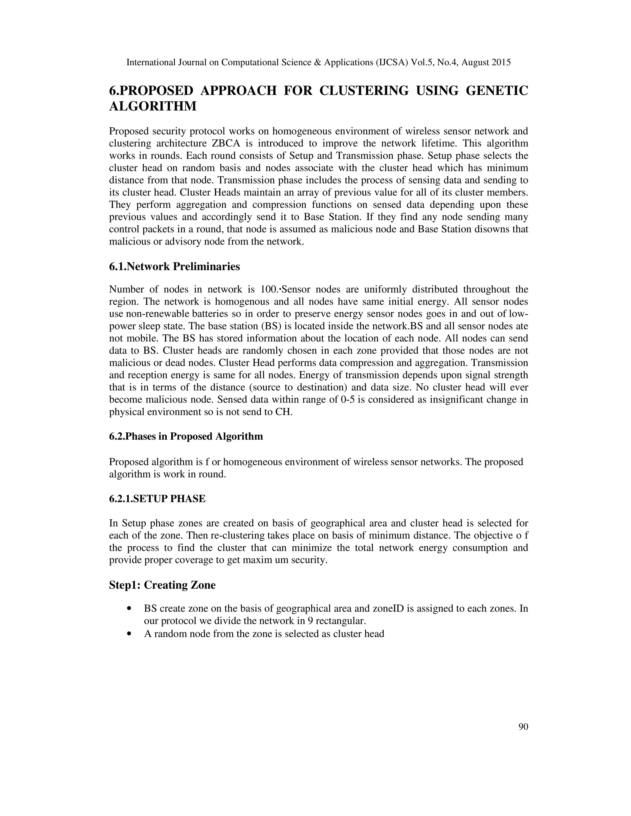 International Journal on Computational Science & Applications (IJCSA) Vol.5, No.4, August 2015 90 6.PROPOSED APPROACH FOR CLUSTERING USING GENETIC ALGORITHM Proposed security protocol works on homogeneous environment of wireless sensor network and clustering architecture ZBCA is introduced to improve the network lifetime. This algorithm works in rounds. Each round consists of Setup and Transmission phase. Setup phase selects the cluster head on random basis and nodes associate with the cluster head which has minimum distance from that node. Transmission phase includes the process of sensing data and sending to its cluster head. Cluster Heads maintain an array of previous value for all of its cluster members. They perform aggregation and compression functions on sensed data depending upon these previous values and accordingly send it to Base Station. If they find any node sending many control packets in a round, that node is assumed as malicious node and Base Station disowns that malicious or advisory node from the network. 6.1.Network Preliminaries Number of nodes in network is 100.·Sensor nodes are uniformly distributed throughout the region. The network is homogenous and all nodes have same initial energy. All sensor nodes use non-renewable batteries so in order to preserve energy sensor nodes goes in and out of low- power sleep state. The base station (BS) is located inside the network.BS and all sensor nodes ate not mobile. The BS has stored information about the location of each node. All nodes can send data to BS. Cluster heads are randomly chosen in each zone provided that those nodes are not malicious or dead nodes. Cluster Head performs data compression and aggregation. Transmission and reception energy is same for all nodes. Energy of transmission depends upon signal strength that is in terms of the distance (source to destination) and data size. No cluster head will ever become malicious node. Sensed data within range of 0-5 is considered as insignificant change in physical environment so is not send to CH. 6.2.Phases in Proposed Algorithm Proposed algorithm is f or homogeneous environment of wireless sensor networks. The proposed algorithm is work in round. 6.2.1.SETUP PHASE In Setup phase zones are created on basis of geographical area and cluster head is selected for each of the zone. Then re-clustering takes place on basis of minimum distance. The objective o f the process to find the cluster that can minimize the total network energy consumption and provide proper coverage to get maxim um security. Step1: Creating Zone • BS create zone on the basis of geographical area and zoneID is assigned to each zones. In our protocol we divide the network in 9 rectangular. • A random node from the zone is selected as cluster head 