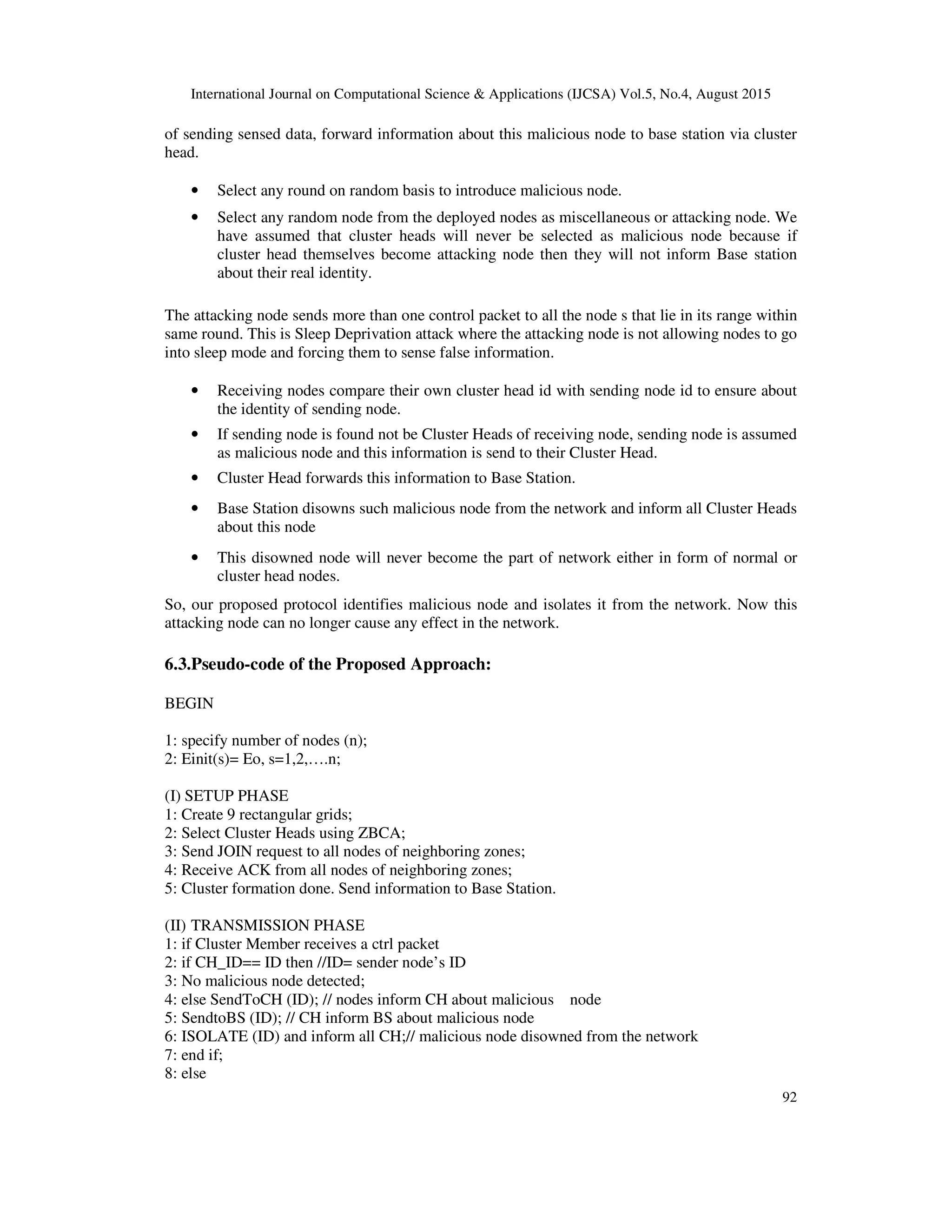International Journal on Computational Science & Applications (IJCSA) Vol.5, No.4, August 2015 92 of sending sensed data, forward information about this malicious node to base station via cluster head. • Select any round on random basis to introduce malicious node. • Select any random node from the deployed nodes as miscellaneous or attacking node. We have assumed that cluster heads will never be selected as malicious node because if cluster head themselves become attacking node then they will not inform Base station about their real identity. The attacking node sends more than one control packet to all the node s that lie in its range within same round. This is Sleep Deprivation attack where the attacking node is not allowing nodes to go into sleep mode and forcing them to sense false information. • Receiving nodes compare their own cluster head id with sending node id to ensure about the identity of sending node. • If sending node is found not be Cluster Heads of receiving node, sending node is assumed as malicious node and this information is send to their Cluster Head. • Cluster Head forwards this information to Base Station. • Base Station disowns such malicious node from the network and inform all Cluster Heads about this node • This disowned node will never become the part of network either in form of normal or cluster head nodes. So, our proposed protocol identifies malicious node and isolates it from the network. Now this attacking node can no longer cause any effect in the network. 6.3.Pseudo-code of the Proposed Approach: BEGIN 1: specify number of nodes (n); 2: Einit(s)= Eo, s=1,2,….n; (I) SETUP PHASE 1: Create 9 rectangular grids; 2: Select Cluster Heads using ZBCA; 3: Send JOIN request to all nodes of neighboring zones; 4: Receive ACK from all nodes of neighboring zones; 5: Cluster formation done. Send information to Base Station. (II) TRANSMISSION PHASE 1: if Cluster Member receives a ctrl packet 2: if CH_ID== ID then //ID= sender node’s ID 3: No malicious node detected; 4: else SendToCH (ID); // nodes inform CH about malicious node 5: SendtoBS (ID); // CH inform BS about malicious node 6: ISOLATE (ID) and inform all CH;// malicious node disowned from the network 7: end if; 8: else 