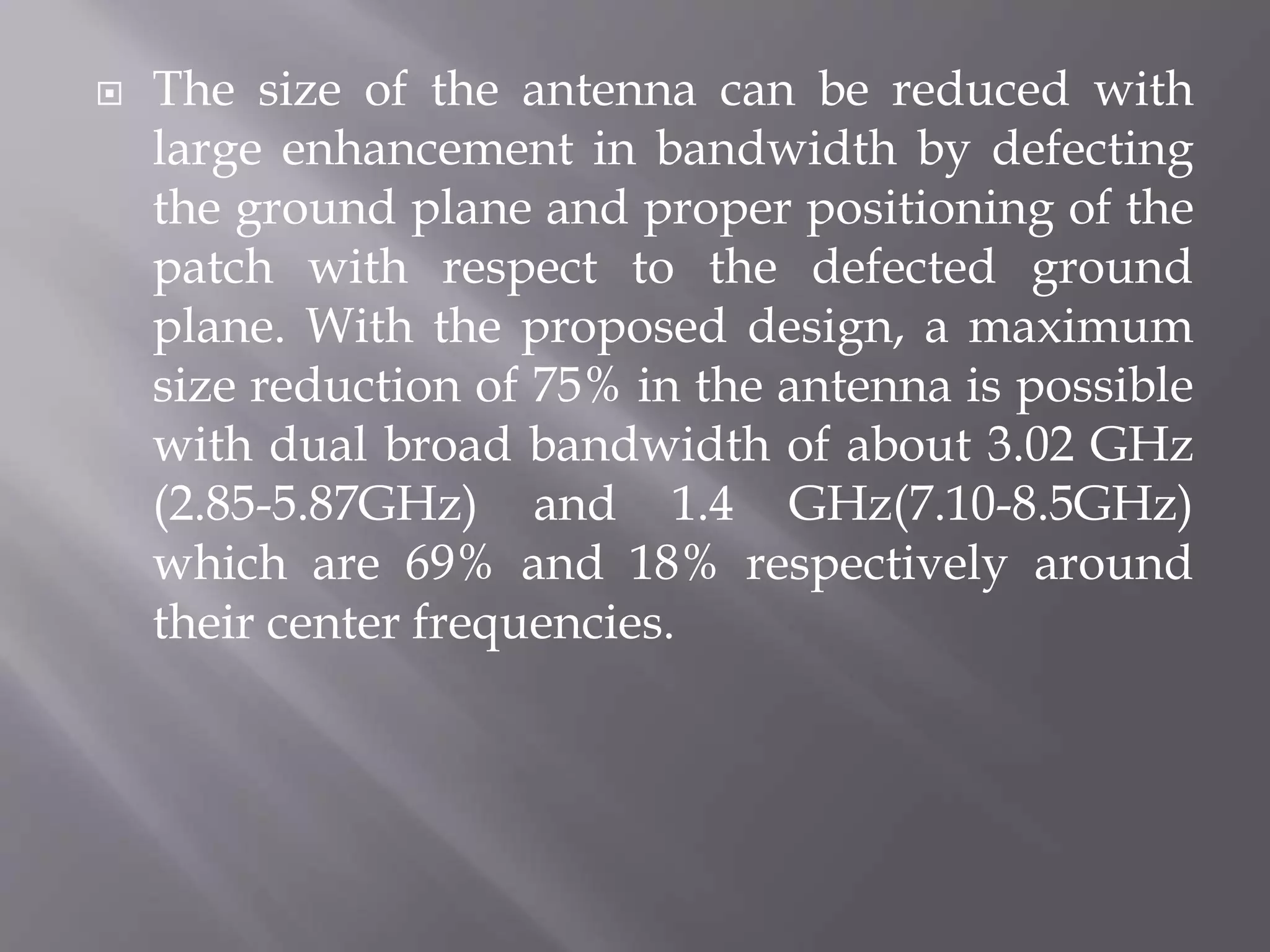  The size of the antenna can be reduced with
large enhancement in bandwidth by defecting
the ground plane and proper positioning of the
patch with respect to the defected ground
plane. With the proposed design, a maximum
size reduction of 75% in the antenna is possible
with dual broad bandwidth of about 3.02 GHz
(2.85-5.87GHz) and 1.4 GHz(7.10-8.5GHz)
which are 69% and 18% respectively around
their center frequencies.
 
