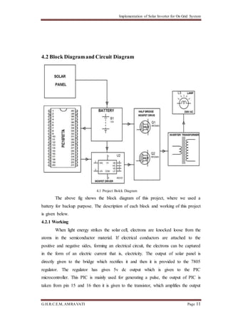 Implementation of Solar Inverter for On Grid System
G.H.R.C.E.M, AMRAVATI Page 11
4.2 Block Diagramand Circuit Diagram
4.1 Project Bolck Diagram
The above fig shows the block diagram of this project, where we used a
battery for backup purpose. The description of each block and working of this project
is given below.
4.2.1 Working
When light energy strikes the solar cell, electrons are knocked loose from the
atoms in the semiconductor material. If electrical conductors are attached to the
positive and negative sides, forming an electrical circuit, the electrons can be captured
in the form of an electric current that is, electricity. The output of solar panel is
directly given to the bridge which rectifies it and then it is provided to the 7805
regulator. The regulator has gives 5v dc output which is given to the PIC
microcontroller. This PIC is mainly used for generating a pulse, the output of PIC is
taken from pin 15 and 16 then it is given to the transistor, which amplifies the output
 