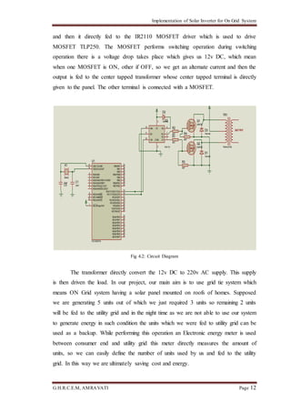 Implementation of Solar Inverter for On Grid System
G.H.R.C.E.M, AMRAVATI Page 12
and then it directly fed to the IR2110 MOSFET driver which is used to drive
MOSFET TLP250. The MOSFET performs switching operation during switching
operation there is a voltage drop takes place which gives us 12v DC, which mean
when one MOSFET is ON, other if OFF, so we get an alternate current and then the
output is fed to the center tapped transformer whose center tapped terminal is directly
given to the panel. The other terminal is connected with a MOSFET.
Fig 4.2: Circuit Diagram
The transformer directly convert the 12v DC to 220v AC supply. This supply
is then driven the load. In our project, our main aim is to use grid tie system which
means ON Grid system having a solar panel mounted on roofs of homes. Supposed
we are generating 5 units out of which we just required 3 units so remaining 2 units
will be fed to the utility grid and in the night time as we are not able to use our system
to generate energy in such condition the units which we were fed to utility grid can be
used as a backup. While performing this operation an Electronic energy meter is used
between consumer end and utility grid this meter directly measures the amount of
units, so we can easily define the number of units used by us and fed to the utility
grid. In this way we are ultimately saving cost and energy.
RA0/AN0
2
RA1/AN1
3
RA2/AN2/VREF-/CVREF
4
RA4/T0CKI/C1OUT
6
RA5/AN4/SS/C2OUT
7
RE0/AN5/RD
8
RE1/AN6/WR
9
RE2/AN7/CS
10
OSC1/CLKIN
13
OSC2/CLKOUT
14
RC1/T1OSI/CCP2
16
RC2/CCP1
17
RC3/SCK/SCL
18
RD0/PSP0
19
RD1/PSP1
20
RB7/PGD
40
RB6/PGC
39
RB5
38
RB4
37
RB3/PGM
36
RB2
35
RB1
34
RB0/INT
33
RD7/PSP7
30
RD6/PSP6
29
RD5/PSP5
28
RD4/PSP4
27
RD3/PSP3
22
RD2/PSP2
21
RC7/RX/DT
26
RC6/TX/CK
25
RC5/SDO
24
RC4/SDI/SDA
23
RA3/AN3/VREF+
5
RC0/T1OSO/T1CKI
15
MCLR/Vpp/THV
1
U1
PIC16F877A
X1
8MHz
C1
33nFC3
33nF
HIN
10
LIN
12
VB
6
HO
7
VS
5
LO
1
COM
2
SD
11
VC
3 U2
IR2110
Q1
2N6782
Q2
2N6782
D2
1N4148
OUT PUT
TR1
TRAN-2P3S
D1
1N4148
D3
1N4148
R1
4R7
R2
4R7
R3
4R7
R4
4R7
 