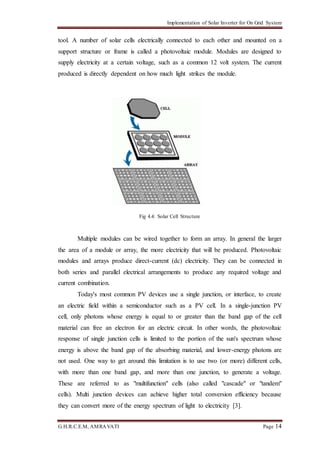 Implementation of Solar Inverter for On Grid System
G.H.R.C.E.M, AMRAVATI Page 14
tool. A number of solar cells electrically connected to each other and mounted on a
support structure or frame is called a photovoltaic module. Modules are designed to
supply electricity at a certain voltage, such as a common 12 volt system. The current
produced is directly dependent on how much light strikes the module.
Fig 4.4: Solar Cell Structure
Multiple modules can be wired together to form an array. In general the larger
the area of a module or array, the more electricity that will be produced. Photovoltaic
modules and arrays produce direct-current (dc) electricity. They can be connected in
both series and parallel electrical arrangements to produce any required voltage and
current combination.
Today's most common PV devices use a single junction, or interface, to create
an electric field within a semiconductor such as a PV cell. In a single-junction PV
cell, only photons whose energy is equal to or greater than the band gap of the cell
material can free an electron for an electric circuit. In other words, the photovoltaic
response of single junction cells is limited to the portion of the sun's spectrum whose
energy is above the band gap of the absorbing material, and lower-energy photons are
not used. One way to get around this limitation is to use two (or more) different cells,
with more than one band gap, and more than one junction, to generate a voltage.
These are referred to as "multifunction" cells (also called "cascade" or "tandem"
cells). Multi junction devices can achieve higher total conversion efficiency because
they can convert more of the energy spectrum of light to electricity [3].
 