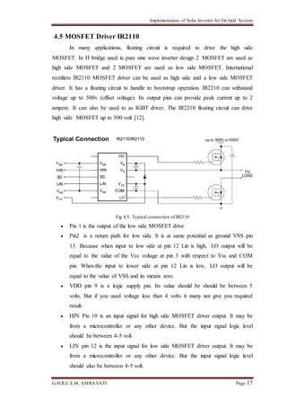 Implementation of Solar Inverter for On Grid System
G.H.R.C.E.M, AMRAVATI Page 17
4.5 MOSFET Driver IR2110
In many applications, floating circuit is required to drive the high side
MOSFET. In H bridge used in pure sine wave inverter design 2 MOSFET are used as
high side MOSFET and 2 MOSFET are used as low side MOSFET. International
rectifiers IR2110 MOSFET driver can be used as high side and a low side MOSFET
driver. It has a floating circuit to handle to bootstrap operation. IR2210 can withstand
voltage up to 500v (offset voltage). Its output pins can provide peak current up to 2
ampere. It can also be used to as IGBT driver. The IR2210 floating circuit can drive
high side MOSFET up to 500 volt [12].
Fig 4.5: Typical connection of IR2110
 Pin 1 is the output of the low side MOSFET drive
 Pin2 is a return path for low side. It is at same potential as ground VSS pin
13. Because when input to low side at pin 12 Lin is high, LO output will be
equal to the value of the Vcc voltage at pin 3 with respect to Vss and COM
pin. When the input to lower side at pin 12 Lin is low, LO output will be
equal to the value of VSS and its means zero.
 VDD pin 9 is a logic supply pin. Its value should be should be between 5
volts. But if you used voltage less than 4 volts it many not give you required
result.
 HIN Pin 10 is an input signal for high side MOSFET driver output. It may be
from a microcontroller or any other device. But the input signal logic level
should be between 4-5 volt.
 LIN pin 12 is the input signal for low side MOSFET driver output. It may be
from a microcontroller or any other device. But the input signal logic level
should also be between 4-5 volt.
 