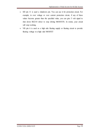 Implementation of Solar Inverter for On Grid System
G.H.R.C.E.M, AMRAVATI Page 18
 SD pin 11 is used a shutdown pin. You can use it for protection circuit. For
example, in over voltage or over current protection circuit, if any of these
values become greater than the specified value, you can give 5 volt signal to
shut down IR2210 driver to stop driving MOSFETS. In return, your circuit
will stop working.
 VB pin 6 is used as a high side floating supply or floating circuit to provide
floating voltage to a high side MOSFET
 