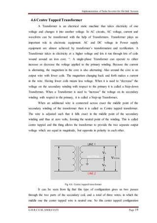 Implementation of Solar Inverter for On Grid System
G.H.R.C.E.M, AMRAVATI Page 19
4.6 Centre Tapped Transformer
A Transformer is an electrical static machine that takes electricity of one
voltage and changes it into another voltage. In AC circuits, AC voltage, current and
waveform can be transformed with the help of Transformers. Transformer plays an
important role in electronic equipment. AC and DC voltage in Power supply
equipment are almost achieved by transformer’s transformation and rectification. A
Transformer takes in electricity at a higher voltage and lets it run through lots of coils
wound around an iron core. “. A single-phase Transformer can operate to either
increase or decrease the voltage applied to the primary winding. Because the current
is alternating, the magnetism in the core is also alternating. Also around the core is an
output wire with fewer coils. The magnetism changing back and forth makes a current
in the wire. Having fewer coils means less voltage. When it is used to “decrease” the
voltage on the secondary winding with respect to the primary it is called a Step-down
Transformer. When a Transformer is used to “increase” the voltage on its secondary
winding with respect to the primary, it is called a Step-up Transformer.
When an additional wire is connected across exact the middle point of the
secondary winding of the transformer then it is called as Centre tapped transformer.
The wire is adjusted such that it falls exact in the middle point of the secondary
winding and thus at zero volts, forming the neutral point of the winding. This is called
centre tapped and this thing allows the transformer to provide the two separate output
voltage which are equal in magnitude, but opposite in polarity to each other.
Fig 4.6: Centre tapped transformer
It can be seen from fig that this type of configuration gives us two passes
through the two parts of the secondary coil, and a total of three wires, in which the
middle one the center tapped wire is neutral one. So this center tapped configuration
 