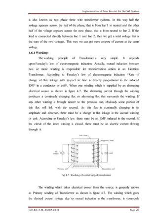 Implementation of Solar Inverter for On Grid System
G.H.R.C.E.M, AMRAVATI Page 20
is also known as two phase three wire transformer systems. In this way half the
voltage appears across the half of the phase, that is from line 1 to neutral and the other
half of the voltage appears across the next phase, that is from neutral to line 2. If the
load is connected directly between line 1 and line 2, then we get a total voltage that is
the sum of the two voltages. This way we can get more ampere of current at the same
voltage.
4.6.1 Working:
The working principle of Transformer is very simple. It depends
upon Faraday’s law of electromagnetic induction. Actually, mutual induction between
two or more winding is responsible for transformation action in an Electrical
Transformer. According to Faraday’s law of electromagnetic induction “Rate of
change of flux linkage with respect to time is directly proportional to the induced
EMF in a conductor or coil“. When one winding which is supplied by an alternating
electrical source as shown in figure 4.7. The alternating current through the winding
produces a continually changing flux or alternating flux that surrounds the winding. If
any other winding is brought nearer to the previous one, obviously some portion of
this flux will link with the second. As this flux is continually changing in its
amplitude and direction, there must be a change in flux linkage in the second winding
or coil. According to Faraday’s law, there must be an EMF induced in the second. If
the circuit of the latter winding is closed, there must be an electric current flowing
through it.
Fig 4.7: Working of center tapped transformer
The winding which takes electrical power from the source, is generally known
as Primary winding of Transformer as shown in figure 4.7. The winding which gives
the desired output voltage due to mutual induction in the transformer, is commonly
 