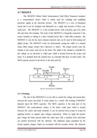 Implementation of Solar Inverter for On Grid System
G.H.R.C.E.M, AMRAVATI Page 22
4.7 MOSFET
The MOSFET (Metal Oxide Semiconductor Field Effect Transistor) transistor
is a semiconductor device which is widely used for switching and amplifying
electronic signals in the electronic devices. The MOSFET is a core of integrated
circuit and it can be designed and fabricated on a single chip because of these very
small sizes. The MOSFET is a four terminal device with source(S), gate (G), drain
(D) and body (B) terminals. The body of the MOSFET is frequently connected to the
source terminal so making it a three terminal device like a field effect transistor. The
MOSFET is very far the most common transistor and can be used in both analog and
digital circuits. The MOSFET works by electronically varying the width of a channel
along which charge carriers flow (electrons or holes). The charge carriers enter the
channel at the source and exit via the drain. The width of the channel is controlled by
the voltage on an electrode is called gate which is located between the source and
drain. It is insulated from the channel near an extremely thin layer of metal oxide. The
MOS capacity present in the device is the main part [9].
Fig 4.8: Construction of MOSFET
4.7.1 Working:
The aim of the MOSTFET is to be able to control the voltage and current flow
between the source and drain. It works almost as a switch. The working of MOSFET
depends upon the MOS capacitor. The MOS capacitor is the main part of the
MOSFET. The semiconductor surface at the below oxide layer which is located
between the source and drain terminals. It can be inverted from p-type to n-type by
applying positive or negative gate voltages respectively. When we apply the positive
gate voltage the holes present under the oxide layer with a repulsive force and holes
are pushed downward with the substrate. The deflection region populated by the
bound negative charges which are associated with the acceptor atoms. The electrons
 