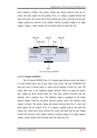 Implementation of Solar Inverter for On Grid System
G.H.R.C.E.M, AMRAVATI Page 23
reach channel is formed. The positive voltage also attracts electrons from the n+
source and drain regions into the channel. Now, if a voltage is applied between the
drain and source, the current flows freely between the source and drain and the gate
voltage controls the electrons in the channel. Instead of positive voltage if we apply
negative voltage, a whole channel will be formed under the oxide layer [9].
Fig 4.9: Working of MOSFET
4.7.2 N- Channel MOSFET:
The N-Channel MOSFET has a N- channel region between source and drain It
is a four terminal device such as gate, drain, source, body. This type of MOSFET the
drain and source is heavily doped n+ region and the substrate or body is P- type. The
current flows due to the negatively charged electrons. When we apply the positive
gate voltage the holes present under the oxide layer pushed downward into the
substrate with a repulsive force. The deflection region is populated by the bound
negative charges which are associated with the acceptor atoms. The electrons reach
channel is formed. The positive voltage also attracts electrons from the n+ source and
drain regions into the channel. Now, if a voltage is applied between the drain and
sources the current flows freely between the source and drain and the gate voltage
controls the electrons in the channel. Instead of positive voltage if we apply negative
voltage a whole channel will be formed under the oxide layer [9].
 