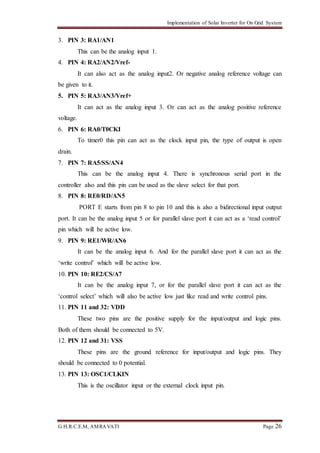 Implementation of Solar Inverter for On Grid System
G.H.R.C.E.M, AMRAVATI Page 26
3. PIN 3: RA1/AN1
This can be the analog input 1.
4. PIN 4: RA2/AN2/Vref-
It can also act as the analog input2. Or negative analog reference voltage can
be given to it.
5. PIN 5: RA3/AN3/Vref+
It can act as the analog input 3. Or can act as the analog positive reference
voltage.
6. PIN 6: RA0/T0CKI
To timer0 this pin can act as the clock input pin, the type of output is open
drain.
7. PIN 7: RA5/SS/AN4
This can be the analog input 4. There is synchronous serial port in the
controller also and this pin can be used as the slave select for that port.
8. PIN 8: RE0/RD/AN5
PORT E starts from pin 8 to pin 10 and this is also a bidirectional input output
port. It can be the analog input 5 or for parallel slave port it can act as a ‘read control’
pin which will be active low.
9. PIN 9: RE1/WR/AN6
It can be the analog input 6. And for the parallel slave port it can act as the
‘write control’ which will be active low.
10. PIN 10: RE2/CS/A7
It can be the analog input 7, or for the parallel slave port it can act as the
‘control select’ which will also be active low just like read and write control pins.
11. PIN 11 and 32: VDD
These two pins are the positive supply for the input/output and logic pins.
Both of them should be connected to 5V.
12. PIN 12 and 31: VSS
These pins are the ground reference for input/output and logic pins. They
should be connected to 0 potential.
13. PIN 13: OSC1/CLKIN
This is the oscillator input or the external clock input pin.
 