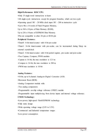 Implementation of Solar Inverter for On Grid System
G.H.R.C.E.M, AMRAVATI Page 29
High-Performance RISC CPU:
•Only 35 single-word instructions to learn
•All single-cycle instructions except for program branches, which are two-cycle
•Operating speed: DC – 20 MHz clock input DC – 200 ns instruction cycle
•Up to 8K x 14 words of Flash Program Memory,
Up to 368 x 8 bytes of Data Memory (RAM),
Up to 256 x 8 bytes of EEPROM Data Memory
•Pin-out compatible to other 28-pin or 40/44-pin
Peripheral Features:
•Timer0: 8-bit timer/counter with 8-bit pre-scalar
•Timer1: 16-bit timer/counter with pre-scalar, can be incremented during Sleep via
external crystal/clock
•Timer2: 8-bit timer/counter with 8-bit period register, pre-scalar and post-scalar
•Two Capture, Compare, PWM modules
-Capture is 16-bit, the max resolution is 12.5 ns
-Compare is 16-bit, the max resolution is 200 ns
-PWM max resolution is 10-bit
Analog Features:
•10-bit, up to 8-channel Analog-to-Digital Converter (A/D)
•Brownout Reset (BOR)
•Analog Comparator module with:
-Two analog comparators
-Programmable on-chip voltage reference (VREF) module
-Programmable input multiplexing from device inputs and internal voltage reference.
CMOS Technology:
•Low-power, high-speed Flash/EEPROM technology
•Fully static design
•Wide operating voltage range (2.0V to 5.5V)
•Commercial and Industrial temperature ranges
•Low-power consumption
 