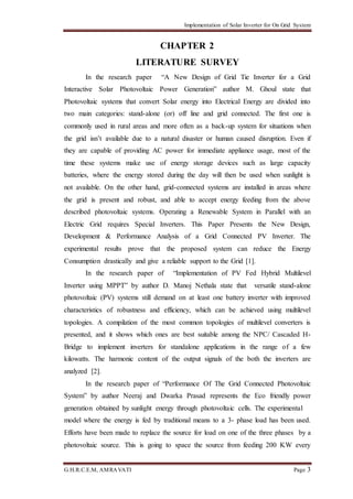 Implementation of Solar Inverter for On Grid System
G.H.R.C.E.M, AMRAVATI Page 3
CHAPTER 2
LITERATURE SURVEY
In the research paper “A New Design of Grid Tie Inverter for a Grid
Interactive Solar Photovoltaic Power Generation” author M. Ghoul state that
Photovoltaic systems that convert Solar energy into Electrical Energy are divided into
two main categories: stand-alone (or) off line and grid connected. The first one is
commonly used in rural areas and more often as a back-up system for situations when
the grid isn’t available due to a natural disaster or human caused disruption. Even if
they are capable of providing AC power for immediate appliance usage, most of the
time these systems make use of energy storage devices such as large capacity
batteries, where the energy stored during the day will then be used when sunlight is
not available. On the other hand, grid-connected systems are installed in areas where
the grid is present and robust, and able to accept energy feeding from the above
described photovoltaic systems. Operating a Renewable System in Parallel with an
Electric Grid requires Special Inverters. This Paper Presents the New Design,
Development & Performance Analysis of a Grid Connected PV Inverter. The
experimental results prove that the proposed system can reduce the Energy
Consumption drastically and give a reliable support to the Grid [1].
In the research paper of “Implementation of PV Fed Hybrid Multilevel
Inverter using MPPT” by author D. Manoj Nethala state that versatile stand-alone
photovoltaic (PV) systems still demand on at least one battery inverter with improved
characteristics of robustness and efficiency, which can be achieved using multilevel
topologies. A compilation of the most common topologies of multilevel converters is
presented, and it shows which ones are best suitable among the NPC/ Cascaded H-
Bridge to implement inverters for standalone applications in the range of a few
kilowatts. The harmonic content of the output signals of the both the inverters are
analyzed [2].
In the research paper of “Performance Of The Grid Connected Photovoltaic
System” by author Neeraj and Dwarka Prasad represents the Eco friendly power
generation obtained by sunlight energy through photovoltaic cells. The experimental
model where the energy is fed by traditional means to a 3- phase load has been used.
Efforts have been made to replace the source for load on one of the three phases by a
photovoltaic source. This is going to space the source from feeding 200 KW every
 