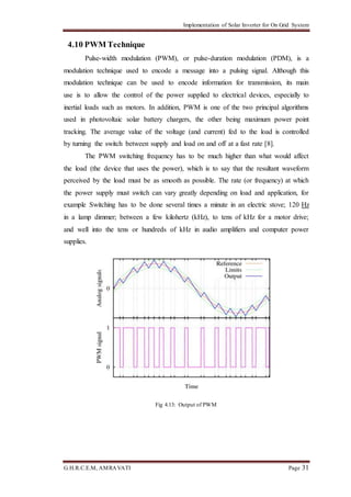 Implementation of Solar Inverter for On Grid System
G.H.R.C.E.M, AMRAVATI Page 31
4.10 PWM Technique
Pulse-width modulation (PWM), or pulse-duration modulation (PDM), is a
modulation technique used to encode a message into a pulsing signal. Although this
modulation technique can be used to encode information for transmission, its main
use is to allow the control of the power supplied to electrical devices, especially to
inertial loads such as motors. In addition, PWM is one of the two principal algorithms
used in photovoltaic solar battery chargers, the other being maximum power point
tracking. The average value of the voltage (and current) fed to the load is controlled
by turning the switch between supply and load on and off at a fast rate [8].
The PWM switching frequency has to be much higher than what would affect
the load (the device that uses the power), which is to say that the resultant waveform
perceived by the load must be as smooth as possible. The rate (or frequency) at which
the power supply must switch can vary greatly depending on load and application, for
example Switching has to be done several times a minute in an electric stove; 120 Hz
in a lamp dimmer; between a few kilohertz (kHz), to tens of kHz for a motor drive;
and well into the tens or hundreds of kHz in audio amplifiers and computer power
supplies.
Fig 4.13: Output of PWM
 