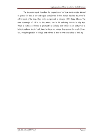 Implementation of Solar Inverter for On Grid System
G.H.R.C.E.M, AMRAVATI Page 32
The term duty cycle describes the proportion of 'on' time to the regular interval
or 'period' of time; a low duty cycle corresponds to low power, because the power is
off for most of the time. Duty cycle is expressed in percent, 100% being fully on. The
main advantage of PWM is that power loss in the switching devices is very low.
When a switch is off there is practically no current, and when it is on and power is
being transferred to the load, there is almost no voltage drop across the switch. Power
loss, being the product of voltage and current, is thus in both cases close to zero [8].
 