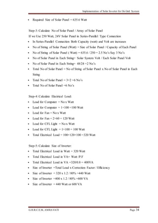 Implementation of Solar Inverter for On Grid System
G.H.R.C.E.M, AMRAVATI Page 34
 Required Size of Solar Panel = 635.6 Watt
Step-3: Calculate No of Solar Panel / Array of Solar Panel
If we Use 250 Watt, 24V Solar Panel in Series-Parallel Type Connection
 In Series-Parallel Connection Both Capacity (watt) and Volt are increases
 No of String of Solar Panel (Watt) = Size of Solar Panel / Capacity of Each Panel
 No of String of Solar Panel ( Watt) = 635.6 / 250 = 2.5 No’s Say 3 No’s
 No of Solar Panel in Each String= Solar System Volt / Each Solar Panel Volt
 No of Solar Panel in Each String= 48/24 =2 No’s
 Total No of Solar Panel = No of String of Solar Panel x No of Solar Panel in Each
String
 Total No of Solar Panel = 3×2 =6 No’s
 Total No of Solar Panel =6 No’s
Step-4: Calculate Electrical Load:
 Load for Computer = No x Watt
 Load for Computer = 1×100 =100 Watt
 Load for Fan = No x Watt
 Load for Fan = 2×60 = 120 Watt
 Load for CFL Light = No x Watt
 Load for CFL Light = 1×100 = 100 Watt
 Total Electrical Load = 100+120+100 =320 Watt
Step-5: Calculate Size of Inverter:
 Total Electrical Load in Watt = 320 Watt
 Total Electrical Load in VA= Watt /P.F
 Total Electrical Load in VA =320/0.8 = 400VA
 Size of Inverter =Total Load x Correction Factor / Efficiency
 Size of Inverter = 320 x 1.2 / 80% =440 Watt
 Size of Inverter =400 x 1.2 / 80% =600 VA
 Size of Inverter = 440 Watt or 600 VA
 