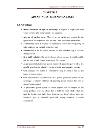 Implementation of Solar Inverter for On Grid System
G.H.R.C.E.M, AMRAVATI Page 38
CHAPTER 5
ADVANTAGES & DISADVANYAGES
5.1 Advantages
 Direct conversion of light to electricity:- It requires a simple solar panel
which converts light energy directly into electricity.
 Absence of moving parts:- There is no any moving part required for this
system as all the equipments used are static. So it reduced the maintenance.
 Maintenance cost:- It required low maintenance cost as they are operating on
solar radiations and required no moving parts
 Pollution free:- As the system operates on solar radiations only, it does not
create pollution.
 It is highly reliable:- Due to the absence of moving parts it is highly reliable
and life span of such system is near about 20-25 years.
 A grid connected photovoltaic power system will reduce the power bill as it is
possible to sell surplus electricity produced to the local electricity supplier.
 Grid connected PV system is comparatively easy to install as they do not
require a battery system.
 Grid interconnection of photovoltaic (PV) power generation system has the
advantages of effective utilization of generating power because there are no
storage losses involved.
 A photovoltaic power system is carbon negative over its lifespan, as any
energy produced over and above that to build the panel initially offsets the
need for burning fossil fuels. Even though the sun doesn’t always shine, any
installation gives a reasonably predictable average reduction in carbon
consumption.
 