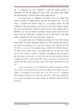 Implementation of Solar Inverter for On Grid System
G.H.R.C.E.M, AMRAVATI Page 4
day. A synchronizer has been developed to enable the parallel operation of
photovoltaic cells with the existing A/C power source. This ensures equal voltages
and equal frequencies of both the sources before putting loads.[3]
In research paper of “Simulation and Design of Low Cost Single Phase
Inverter” presented by Nishita Kapadia and Amit Patel represent that how solar
energy is converted into electrical energy in a cost effective manner. The main
components of this solar system are solar cell, DC to DC boost converters, inverter.
Sine wave push pull inverter topology is used for inverter. In this topology only two
MOSFETs are used and isolation requirement between control circuit and power
circuit is also less which helps to decrease the cost of solar inverter. In this paper
design of components for the booster and inverter are done [4].
In a research article of the “Simulation and Analysis of a New Grid Connected
Solar Inverter” by author Mohammad Ahmad, B. H. Khan represents that proposes
and analyzes the performance of a new grid connected inverter topology with Solar
PV (SPV) as a dc source. The simulation is done in SIMULINK/ MATLAB Software.
The RMS inverter output voltage is kept slightly higher than the RMS grid voltage
and the power transfer to the grid is controlled by controlling the phase lag angle of
grid with respect to the inverter. It is shown that when the phase lag angle of the grid
is changed, the THD in output current, RMS current, active power and reactive power
changes while RMS voltage and output voltage THD remains approximately the same
[5].
In the research paper of “On Grid/Grid Tie Solution” presented by J.H.R.E
slin state that a solar grid tied inverter converts DC outputs of PV modules, AC power
suitable for transmission on the power grid, or use it for your own consumptions
often deploying reactive power to meet new grid codes. It must always optimize the
power output via maximum power point tracking and additionally monitoring both the
system.[6]
 