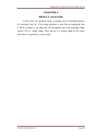 Implementation of Solar Inverter for On Grid System
G.H.R.C.E.M, AMRAVATI Page 40
CHAPTER 6
RESULT ANALYSIS
In this project the generated energy is primarily used for household purposes
by converting it into AC. If the energy generation is more than our requirement, then
it will be provided to the utility grid, but this happens only if the generating voltage
exceeds 10% of supply voltage. These unit use as a backup supply for the system
when there is no generation of solar energy.
 