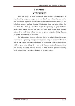Implementation of Solar Inverter for On Grid System
G.H.R.C.E.M, AMRAVATI Page 41
CHAPTER 7
CONCLUSION
From this project we observed that this solar inverter is producing electricity
free of cost by using solar energy, so its eco- friendly and pollution free and can be
used for domestic appliances as well as for industrial purpose on three phases. PV is a
technology that does not build from the old technology base, but rather replaces that
base from the bottom up. PV allows people the opportunity to ignore traditional
electric power supply structures and meet their own power needs locally. In rural
regions of the world today where there are no power companies offering electricity
PV is often the technology of the choice.
The unique aspect of an on grid system that we are using in this project is that,
if your system is generating more power than you are using, the excess will flow back
into the grid, turning your meter backwards. In this way the extra amount of power
which are given to the utility grid, we can use it whenever required. In our project we
can use only the energy which is required to drive electrical appliances remaining
energy we are giving it to utility grid means we are saving money.
 