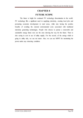 Implementation of Solar Inverter for On Grid System
G.H.R.C.E.M, AMRAVATI Page 42
CHAPTER 8
FUTURE SCOPE
The future is bright for continued PV technology dissemination in the world.
PV technology fills a significant need in supplying electricity, creating local jobs and
promoting economic development in rural areas, while also having the positive
benefits of avoiding the external environmental costs associated with traditional
electricity generating technologies. People who choose to pursue a renewable and
sustainable energy future now are the ones showing the way for the future. There is
also saving in cost in use of utility supply. For the record, of the energy which is
going to utility side, we use net meter. Also, we can use MPPT for maximizing the
power under any extracting condition.
 