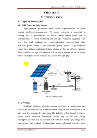 Implementation of Solar Inverter for On Grid System
G.H.R.C.E.M, AMRAVATI Page 5
CHAPTER 3
METHODOLOGY
3.1 Types of Solar system
3.1.1 Grid Connected Solar System
A grid-connected photovoltaic power system or grid-connected PV power
system is an electricity generating solar PV power system that is connected to
the utility grid. A grid-connected PV system consists of solar panels, one or
several inverters, a power conditioning unit and grid connection equipment. They
range from small residential and commercial rooftop systems to large utility-
scale solar power stations. Unlike stand-alone power systems, a grid-connected
system rarely includes an integrated battery solution, as they are still very expensive.
When conditions are right, the grid-connected PV system supplies the excess power,
beyond consumption by the connected load, to the utility grid [1].
Fig 3.1: On Grid System
3.1.2 Working:
Residential grid-connected rooftop systems which have a capacity more than
10 kilowatts can meet the load of most consumers. They can feed excess power to the
grid where it is consumed by other users. The feedback is done through a meter to
monitor power transferred. Photovoltaic wattage may be less than average
consumption, in which case the consumer will continue to purchase grid energy, but a
lesser amount than previously. If photovoltaic wattage substantially exceeds average
 