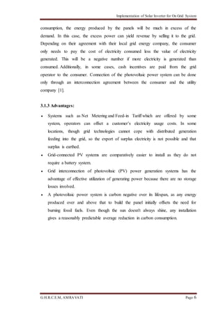 Implementation of Solar Inverter for On Grid System
G.H.R.C.E.M, AMRAVATI Page 6
consumption, the energy produced by the panels will be much in excess of the
demand. In this case, the excess power can yield revenue by selling it to the grid.
Depending on their agreement with their local grid energy company, the consumer
only needs to pay the cost of electricity consumed less the value of electricity
generated. This will be a negative number if more electricity is generated than
consumed. Additionally, in some cases, cash incentives are paid from the grid
operator to the consumer. Connection of the photovoltaic power system can be done
only through an interconnection agreement between the consumer and the utility
company [1].
3.1.3 Advantages:
 Systems such as Net Metering and Feed-in Tariff which are offered by some
system, operators can offset a customer’s electricity usage costs. In some
locations, though grid technologies cannot cope with distributed generation
feeding into the grid, so the export of surplus electricity is not possible and that
surplus is earthed.
 Grid-connected PV systems are comparatively easier to install as they do not
require a battery system.
 Grid interconnection of photovoltaic (PV) power generation systems has the
advantage of effective utilization of generating power because there are no storage
losses involved.
 A photovoltaic power system is carbon negative over its lifespan, as any energy
produced over and above that to build the panel initially offsets the need for
burning fossil fuels. Even though the sun doesn't always shine, any installation
gives a reasonably predictable average reduction in carbon consumption.
 