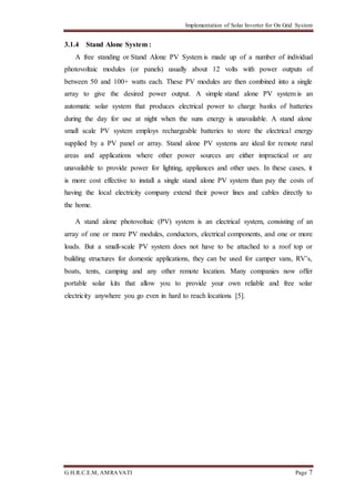 Implementation of Solar Inverter for On Grid System
G.H.R.C.E.M, AMRAVATI Page 7
3.1.4 Stand Alone System :
A free standing or Stand Alone PV System is made up of a number of individual
photovoltaic modules (or panels) usually about 12 volts with power outputs of
between 50 and 100+ watts each. These PV modules are then combined into a single
array to give the desired power output. A simple stand alone PV system is an
automatic solar system that produces electrical power to charge banks of batteries
during the day for use at night when the suns energy is unavailable. A stand alone
small scale PV system employs rechargeable batteries to store the electrical energy
supplied by a PV panel or array. Stand alone PV systems are ideal for remote rural
areas and applications where other power sources are either impractical or are
unavailable to provide power for lighting, appliances and other uses. In these cases, it
is more cost effective to install a single stand alone PV system than pay the costs of
having the local electricity company extend their power lines and cables directly to
the home.
A stand alone photovoltaic (PV) system is an electrical system, consisting of an
array of one or more PV modules, conductors, electrical components, and one or more
loads. But a small-scale PV system does not have to be attached to a roof top or
building structures for domestic applications, they can be used for camper vans, RV’s,
boats, tents, camping and any other remote location. Many companies now offer
portable solar kits that allow you to provide your own reliable and free solar
electricity anywhere you go even in hard to reach locations [5].
 