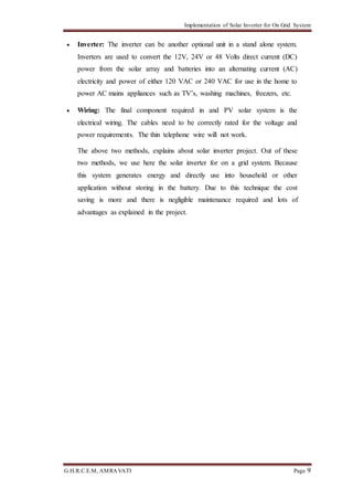 Implementation of Solar Inverter for On Grid System
G.H.R.C.E.M, AMRAVATI Page 9
 Inverter: The inverter can be another optional unit in a stand alone system.
Inverters are used to convert the 12V, 24V or 48 Volts direct current (DC)
power from the solar array and batteries into an alternating current (AC)
electricity and power of either 120 VAC or 240 VAC for use in the home to
power AC mains appliances such as TV’s, washing machines, freezers, etc.
 Wiring: The final component required in and PV solar system is the
electrical wiring. The cables need to be correctly rated for the voltage and
power requirements. The thin telephone wire will not work.
The above two methods, explains about solar inverter project. Out of these
two methods, we use here the solar inverter for on a grid system. Because
this system generates energy and directly use into household or other
application without storing in the battery. Due to this technique the cost
saving is more and there is negligible maintenance required and lots of
advantages as explained in the project.
 