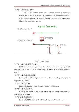 Implementation of Solar Inverter for On Grid System
G.H.R.C.E.M, AMRAVATI Page 27
14. PIN 14: OSC2/CLKOUT
This is the oscillator output pin. A crystal resonator is connected
between pin 13 and 14 to provide an external clock to the microcontroller. ¼
of the frequency of OSC1 is outputted by OSC2 in case of RC mode. This
indicates the instruction cycle rate.
Fig 4.11: Crystal Osicalltor
15. PIN 15: RC0/T1OCO/T1CKI
PORT C consists of 8 pins. It is also a bidirectional input, output port. Of
them, pin 15 is the first. It can be the clock input of timer 1 or the oscillator output of
timer 2.
16. PIN 16: RC1/T1OSI/CCP2
It can be the oscillator input of timer 1 or the capture 2 inputs/compare 2
output/ PWM 2 output.
17. PIN 17: RC2/CCP1
It can be the capture 1 input/ compare 1 output/ PWM 1 output.
18. PIN 18: RC3/SCK/SCL
It can be the output for SPI or I2C modes and can be the input/output for
synchronous serial clock.
19. PIN 23: RC4/SDI/SDA
It can be the SPI data in pin. Or in I2C mode it can be data input/output pin.
 