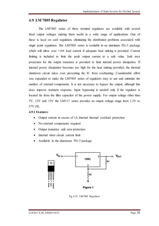 Implementation of Solar Inverter for On Grid System
G.H.R.C.E.M, AMRAVATI Page 30
4.9 LM 7805 Regulator
The LM7805 series of three terminal regulators are available with several
fixed output voltages making them useful in a wide range of applications. One of
these is local on card regulation, eliminating the distribution problems associated with
single point regulation. The LM7805 series is available in an aluminum TO-3 package
which will allow over 1.0A load current if adequate heat sinking is provided. Current
limiting is included to limit the peak output current to a safe value. Safe area
protection for the output transistor is provided to limit internal power dissipation. If
internal power dissipation becomes too high for the heat sinking provided, the thermal
shutdown circuit takes over preventing the IC from overheating. Considerable effort
was expanded to make the LM7805 series of regulators easy to use and minimize the
number of external components. It is not necessary to bypass the output, although this
does improve transient response. Input bypassing is needed only if the regulator is
located far from the filter capacitor of the power supply. For output voltage other than
5V, 12V and 15V the LM117 series provides an output voltage range from 1.2V to
57V [9].
4.9.1 Features:
 Output current in excess of 1A Internal thermal overload protection
 No external components required
 Output transistor safe area protection
 Internal short circuit current limit
 Available in the aluminum TO-3 package
Fig 4.12: LM7805 Regulator
 
