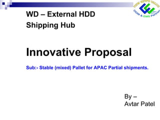 Innovative Proposal
Sub:- Stable (mixed) Pallet for APAC Partial shipments.
WD – External HDD
Shipping Hub
By –
Avtar Patel
 
